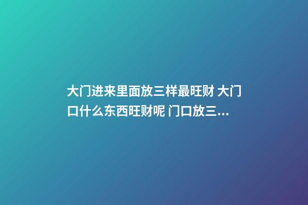 大门进来里面放三样最旺财 大门口什么东西旺财呢 门口放三样东西最旺财 大门口旺财的物品介绍-第1张-观点-玄机派